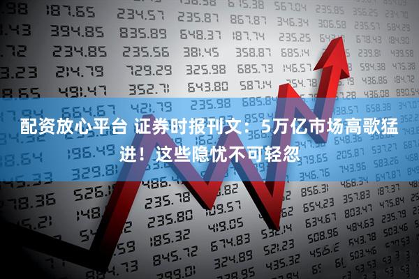 配资放心平台 证券时报刊文：5万亿市场高歌猛进！这些隐忧不可轻忽