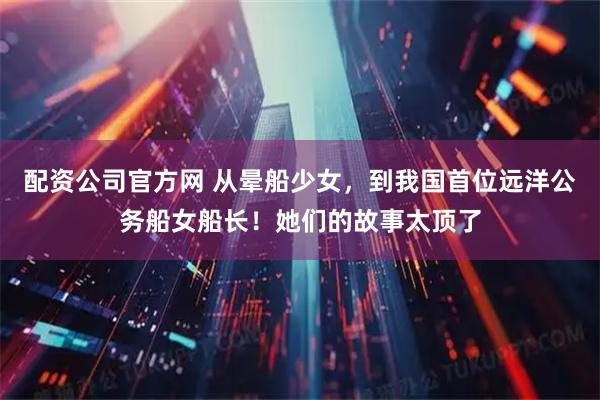 配资公司官方网 从晕船少女，到我国首位远洋公务船女船长！她们的故事太顶了