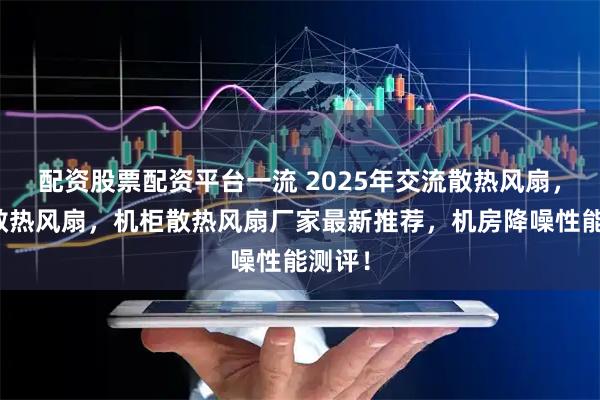 配资股票配资平台一流 2025年交流散热风扇,小型散热风扇,机柜散热风扇厂家最新推荐,机房降噪性能测评!