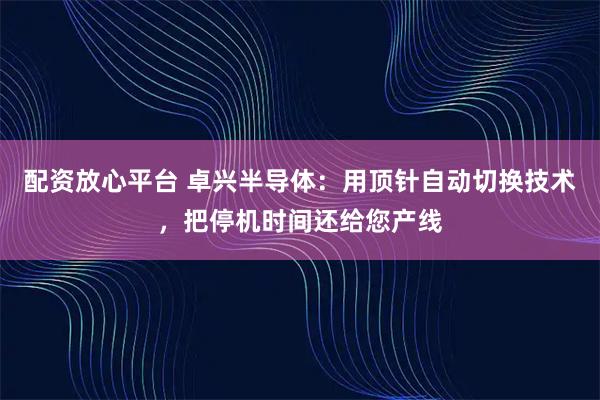 配资放心平台 卓兴半导体:用顶针自动切换技术,把停机时间还给您产线