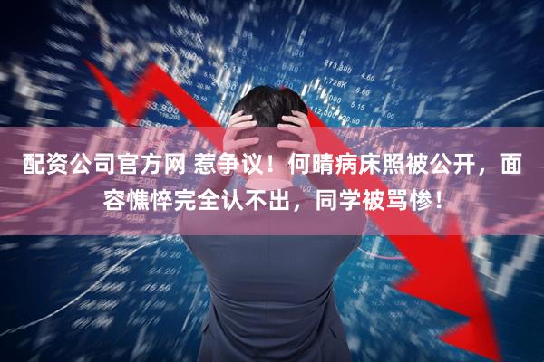 配资公司官方网 惹争议!何晴病床照被公开,面容憔悴完全认不出,同学被骂惨!