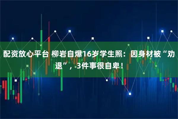 配资放心平台 柳岩自爆16岁学生照:因身材被“劝退”,3件事很自卑!