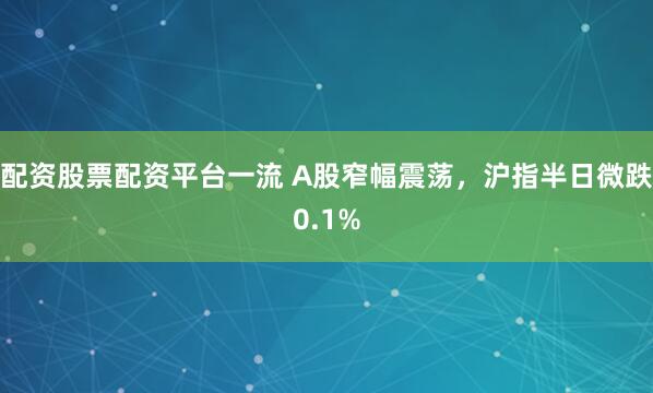 配资股票配资平台一流 A股窄幅震荡，沪指半日微跌0.1%