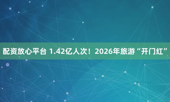 配资放心平台 1.42亿人次!2026年旅游“开门红”