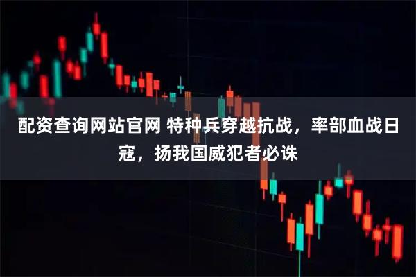 配资查询网站官网 特种兵穿越抗战，率部血战日寇，扬我国威犯者必诛