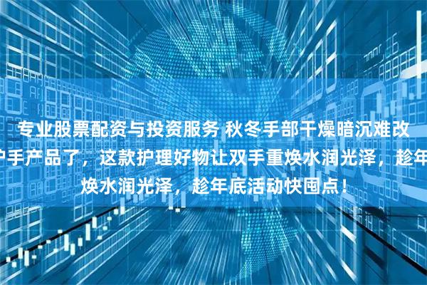 专业股票配资与投资服务 秋冬手部干燥暗沉难改善？别再乱买护手产品了，这款护理好物让双手重焕水润光泽，趁年底活动快囤点！