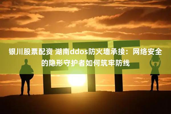 银川股票配资 湖南ddos防火墙承接：网络安全的隐形守护者如何筑牢防线