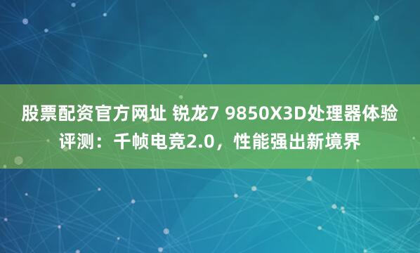 股票配资官方网址 锐龙7 9850X3D处理器体验评测:千帧电竞2.0,性能强出新境界
