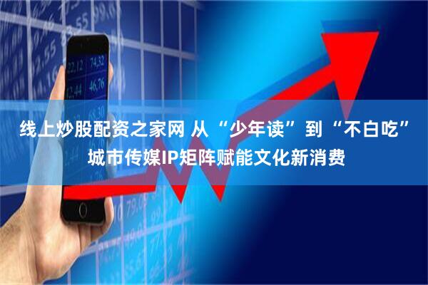 线上炒股配资之家网 从 “少年读” 到 “不白吃” 城市传媒IP矩阵赋能文化新消费