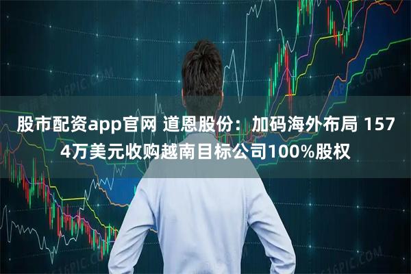 股市配资app官网 道恩股份：加码海外布局 1574万美元收购越南目标公司100%股权