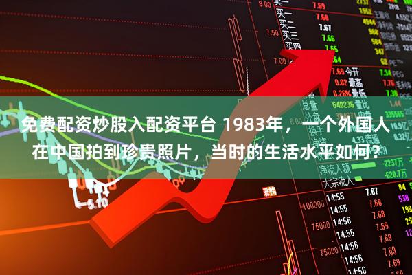 免费配资炒股入配资平台 1983年，一个外国人在中国拍到珍贵照片，当时的生活水平如何？
