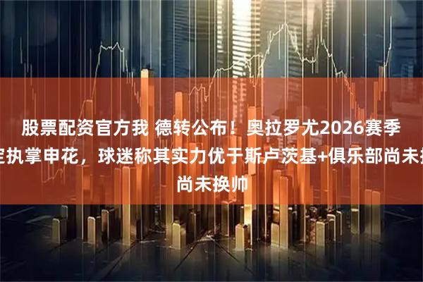 股票配资官方我 德转公布！奥拉罗尤2026赛季确定执掌申花，球迷称其实力优于斯卢茨基+俱乐部尚未换帅
