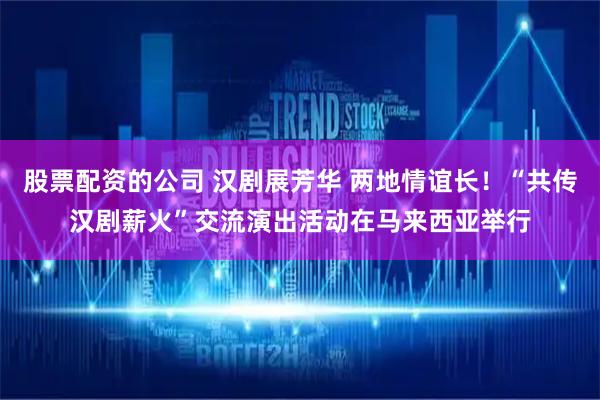 股票配资的公司 汉剧展芳华 两地情谊长！“共传汉剧薪火”交流演出活动在马来西亚举行