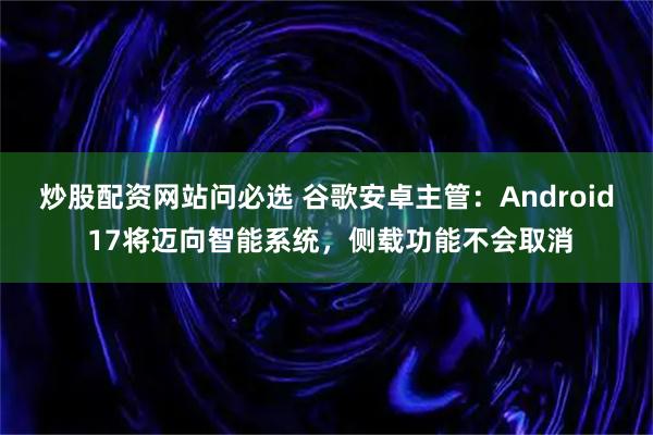 炒股配资网站问必选 谷歌安卓主管：Android 17将迈向智能系统，侧载功能不会取消