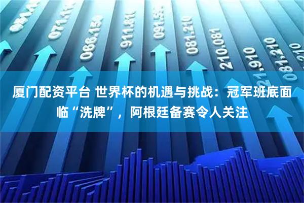 厦门配资平台 世界杯的机遇与挑战：冠军班底面临“洗牌”，阿根廷备赛令人关注