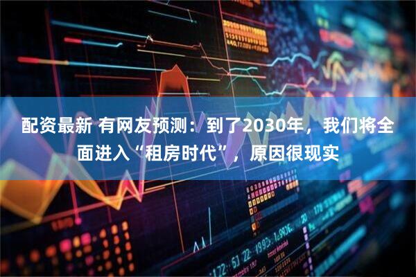 配资最新 有网友预测：到了2030年，我们将全面进入“租房时代”，原因很现实
