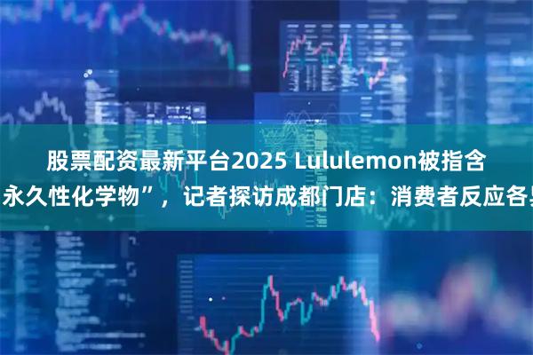 股票配资最新平台2025 Lululemon被指含“永久性化学物”，记者探访成都门店：消费者反应各异