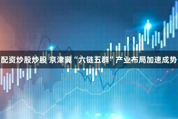 配资炒股炒股 京津冀“六链五群”产业布局加速成势