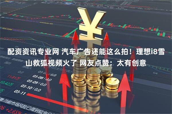 配资资讯专业网 汽车广告还能这么拍！理想i8雪山救狐视频火了 网友点赞：太有创意