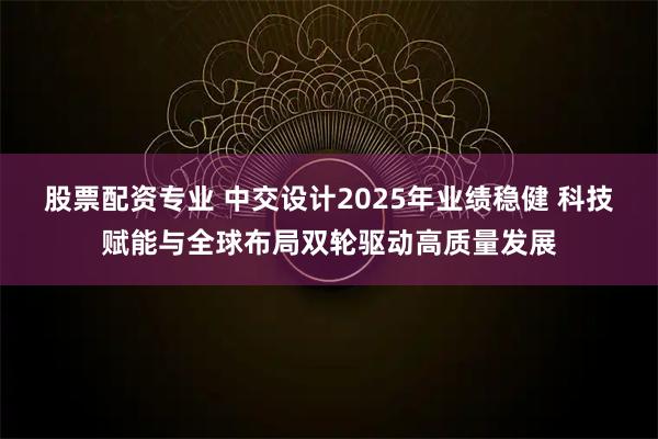 股票配资专业 中交设计2025年业绩稳健 科技赋能与全球布局双轮驱动高质量发展