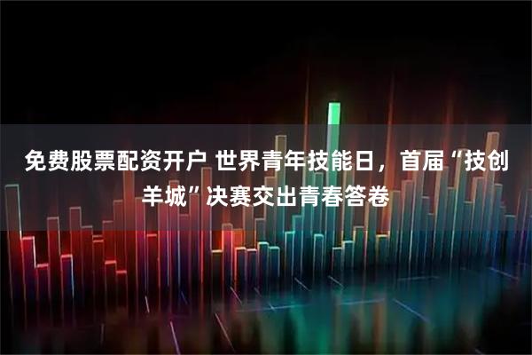 免费股票配资开户 世界青年技能日，首届“技创羊城”决赛交出青春答卷